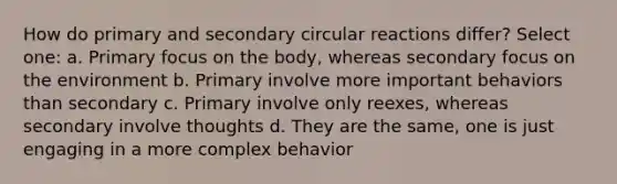 How do primary and secondary circular reactions differ? Select one: a. Primary focus on the body, whereas secondary focus on the environment b. Primary involve more important behaviors than secondary c. Primary involve only reexes, whereas secondary involve thoughts d. They are the same, one is just engaging in a more complex behavior