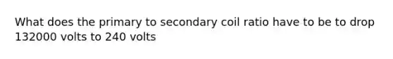 What does the primary to secondary coil ratio have to be to drop 132000 volts to 240 volts