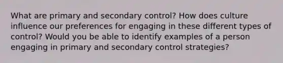 What are primary and secondary control? How does culture influence our preferences for engaging in these different types of control? Would you be able to identify examples of a person engaging in primary and secondary control strategies?