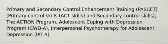 Primary and Secondary Control Enhancement Training (PASCET) (Primary control skills (ACT skills) and Secondary control skills), The ACTION Program, Adolescent Coping with Depression Program (CWD-A), Interpersonal Psychotherapy for Adolescent Depression (IPT-A)