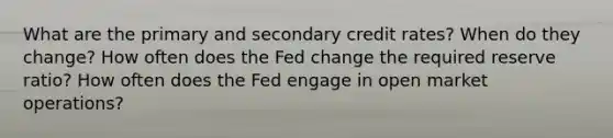 What are the primary and secondary credit rates? When do they change? How often does the Fed change the required reserve ratio? How often does the Fed engage in open market operations?