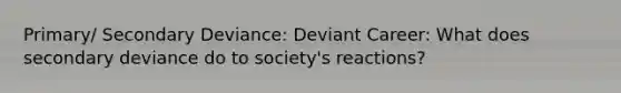 Primary/ Secondary Deviance: Deviant Career: What does secondary deviance do to society's reactions?