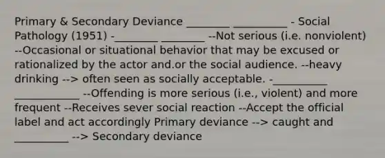 Primary & Secondary Deviance ________ __________ - Social Pathology (1951) -________ ________ --Not serious (i.e. nonviolent) --Occasional or situational behavior that may be excused or rationalized by the actor and.or the social audience. --heavy drinking --> often seen as socially acceptable. -__________ ____________ --Offending is more serious (i.e., violent) and more frequent --Receives sever social reaction --Accept the official label and act accordingly Primary deviance --> caught and __________ --> Secondary deviance