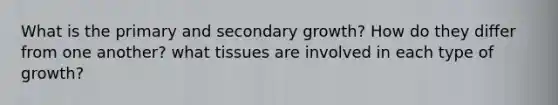 What is the primary and secondary growth? How do they differ from one another? what tissues are involved in each type of growth?