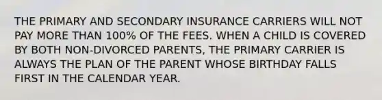 THE PRIMARY AND SECONDARY INSURANCE CARRIERS WILL NOT PAY MORE THAN 100% OF THE FEES. WHEN A CHILD IS COVERED BY BOTH NON-DIVORCED PARENTS, THE PRIMARY CARRIER IS ALWAYS THE PLAN OF THE PARENT WHOSE BIRTHDAY FALLS FIRST IN THE CALENDAR YEAR.