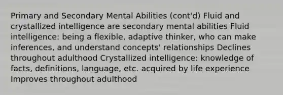 Primary and Secondary Mental Abilities (cont'd) Fluid and crystallized intelligence are secondary mental abilities Fluid intelligence: being a flexible, adaptive thinker, who can make inferences, and understand concepts' relationships Declines throughout adulthood Crystallized intelligence: knowledge of facts, definitions, language, etc. acquired by life experience Improves throughout adulthood