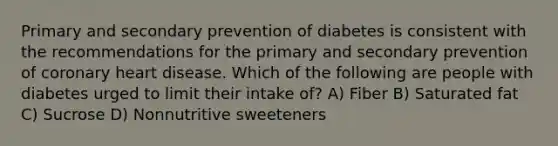 Primary and secondary prevention of diabetes is consistent with the recommendations for the primary and secondary prevention of coronary heart disease. Which of the following are people with diabetes urged to limit their intake of? A) Fiber B) Saturated fat C) Sucrose D) Nonnutritive sweeteners