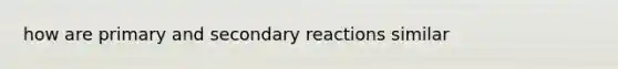 how are primary and secondary reactions similar