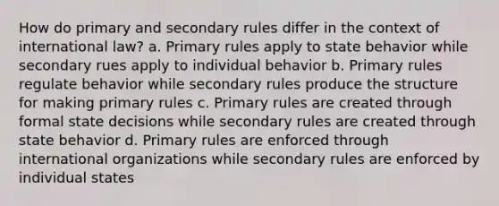 How do primary and secondary rules differ in the context of international law? a. Primary rules apply to state behavior while secondary rues apply to individual behavior b. Primary rules regulate behavior while secondary rules produce the structure for making primary rules c. Primary rules are created through formal state decisions while secondary rules are created through state behavior d. Primary rules are enforced through international organizations while secondary rules are enforced by individual states