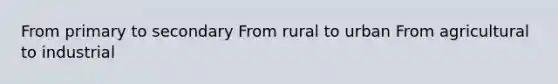 From primary to secondary From rural to urban From agricultural to industrial