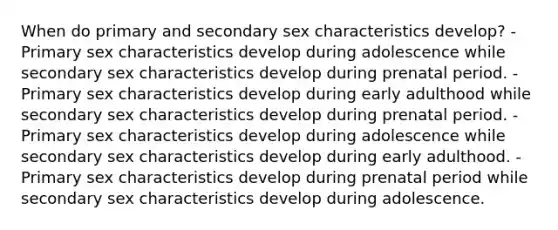 When do primary and secondary sex characteristics develop? -Primary sex characteristics develop during adolescence while secondary sex characteristics develop during prenatal period. -Primary sex characteristics develop during early adulthood while secondary sex characteristics develop during prenatal period. -Primary sex characteristics develop during adolescence while secondary sex characteristics develop during early adulthood. -Primary sex characteristics develop during prenatal period while secondary sex characteristics develop during adolescence.