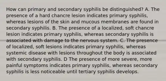 How can primary and secondary syphilis be distinguished? A. The presence of a hard chancre lesion indicates primary syphilis, whereas lesions of the skin and mucous membranes are found in secondary syphilis. B. The presence of a localized, soft chancre lesion indicates primary syphilis, whereas secondary syphilis is associated with damage to the nervous system. C. The presence of localized, soft lesions indicates primary syphilis, whereas systemic disease with lesions throughout the body is associated with secondary syphilis. D The presence of more severe, more painful symptoms indicates primary syphilis, whereas secondary syphilis is less noticeable until tertiary syphilis develops.