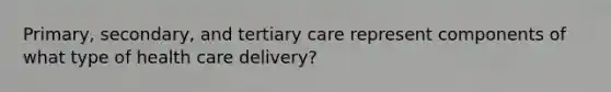 Primary, secondary, and tertiary care represent components of what type of health care delivery?