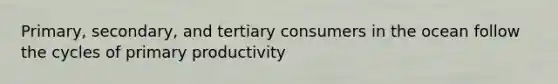 Primary, secondary, and tertiary consumers in the ocean follow the cycles of primary productivity