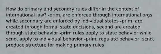 How do primary and secondry rules differ in the context of international law? -prim. are enforced through international orgs while secondary are enforced by individual states -prim. are created through formal state decisions, second are created through state behavior -prim rules apply to state behavior while scnd. apply to individual behavior -prim. regulate behavior, scnd. produce structure for making primary rules