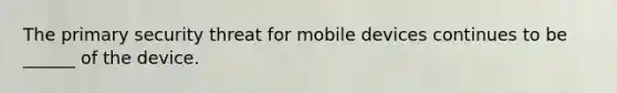 ​The primary security threat for mobile devices continues to be ______ of the device.