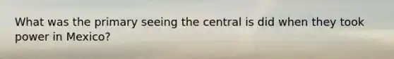 What was the primary seeing the central is did when they took power in Mexico?