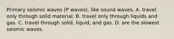 Primary seismic waves (P waves), like sound waves, A. travel only through solid material. B. travel only through liquids and gas. C. travel through solid, liquid, and gas. D. are the slowest seismic waves.