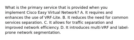 What is the primary service that is provided when you implement Cisco Easy Virtual Network? A. It requires and enhances the use of VRF-Lite. B. It reduces the need for common services separation. C. It allows for traffic separation and improved network efficiency. D. It introduces multi-VRF and label-prone network segmentation.