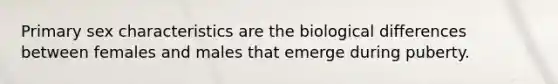 Primary sex characteristics are the biological differences between females and males that emerge during puberty.