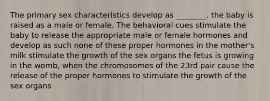 The primary sex characteristics develop as ________. the baby is raised as a male or female. The behavioral cues stimulate the baby to release the appropriate male or female hormones and develop as such none of these proper hormones in the mother's milk stimulate the growth of the sex organs the fetus is growing in the womb, when the chromosomes of the 23rd pair cause the release of the proper hormones to stimulate the growth of the sex organs