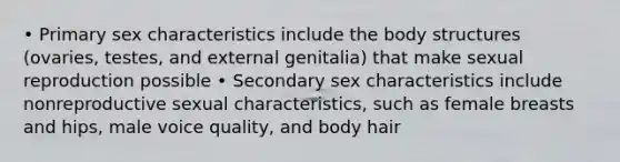 • Primary sex characteristics include the body structures (ovaries, testes, and external genitalia) that make sexual reproduction possible • Secondary sex characteristics include nonreproductive sexual characteristics, such as female breasts and hips, male voice quality, and body hair