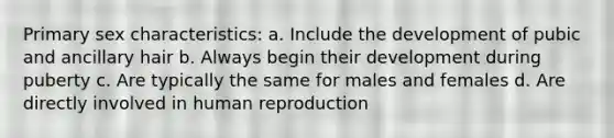 Primary sex characteristics: a. Include the development of pubic and ancillary hair b. Always begin their development during puberty c. Are typically the same for males and females d. Are directly involved in human reproduction