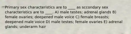 Primary sex characteristics are to ____ as sccondary sex characteristics are to ____. A) male testes; adrenal glands B) female ovaries; deepened male voice C) female breasts; deepened male voice D) male testes; female ovaries E) adrenal glands; underarm hair