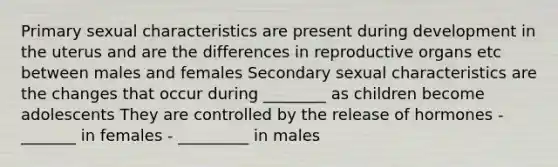 Primary sexual characteristics are present during development in the uterus and are the differences in reproductive organs etc between males and females Secondary sexual characteristics are the changes that occur during ________ as children become adolescents They are controlled by the release of hormones - _______ in females - _________ in males