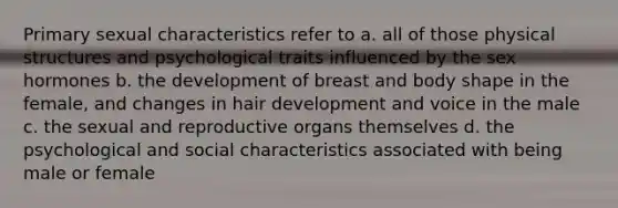 Primary sexual characteristics refer to a. all of those physical structures and psychological traits influenced by the sex hormones b. the development of breast and body shape in the female, and changes in hair development and voice in the male c. the sexual and reproductive organs themselves d. the psychological and social characteristics associated with being male or female