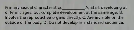 Primary sexual characteristics____________ A. Start developing at different ages, but complete development at the same age. B. Involve the reproductive organs directly. C. Are invisible on the outside of the body. D. Do not develop in a standard sequence.