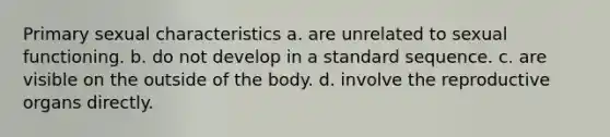 Primary sexual characteristics a. are unrelated to sexual functioning. b. do not develop in a standard sequence. c. are visible on the outside of the body. d. involve the reproductive organs directly.