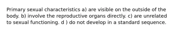 Primary sexual characteristics a) are visible on the outside of the body. b) involve the reproductive organs directly. c) are unrelated to sexual functioning. d ) do not develop in a standard sequence.