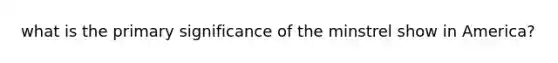 what is the primary significance of the minstrel show in America?