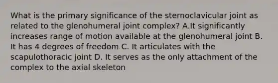 What is the primary significance of the sternoclavicular joint as related to the glenohumeral joint complex? A.It significantly increases range of motion available at the glenohumeral joint B. It has 4 degrees of freedom C. It articulates with the scapulothoracic joint D. It serves as the only attachment of the complex to the axial skeleton