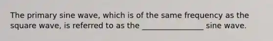 The primary sine wave, which is of the same frequency as the square wave, is referred to as the ________________ sine wave.