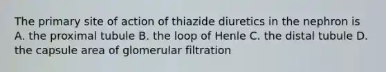 The primary site of action of thiazide diuretics in the nephron is A. the proximal tubule B. the loop of Henle C. the distal tubule D. the capsule area of glomerular filtration