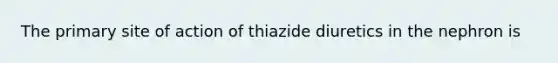 The primary site of action of thiazide diuretics in the nephron is