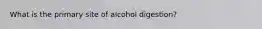 What is the primary site of alcohol digestion?