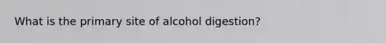 What is the primary site of alcohol digestion?