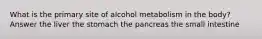 What is the primary site of alcohol metabolism in the body? Answer the liver the stomach the pancreas the small intestine