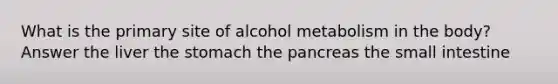 What is the primary site of alcohol metabolism in the body? Answer the liver the stomach the pancreas the small intestine