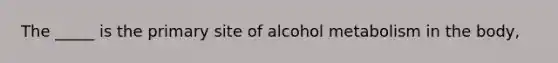 The _____ is the primary site of alcohol metabolism in the body,