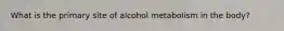 What is the primary site of alcohol metabolism in the body?