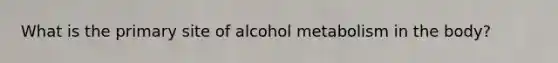 What is the primary site of alcohol metabolism in the body?