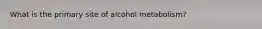 What is the primary site of alcohol metabolism?