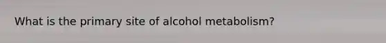 What is the primary site of alcohol metabolism?