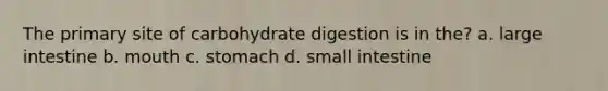 The primary site of carbohydrate digestion is in the? a. large intestine b. mouth c. stomach d. small intestine