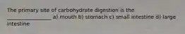 The primary site of carbohydrate digestion is the _________________ a) mouth b) stomach c) small intestine d) large intestine