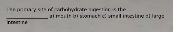 The primary site of carbohydrate digestion is the _________________ a) mouth b) stomach c) small intestine d) large intestine